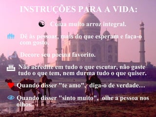 INSTRUÇÕES PARA A VIDA: Coma muito arroz integral. Dê às pessoas, mais do que esperam e faça-o    com gosto. Decore seu poema favorito. Não acredite em tudo o que escutar, não gaste   tudo o que tem, nem durma tudo o que quiser. Quando disser "te amo",  diga-o de verdade… Quando disser "sinto muito",  olhe a pessoa nos  olhos. 