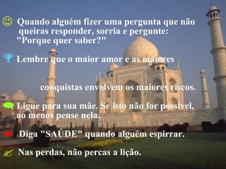 Quando alguém fizer uma pergunta que não   queiras responder, sorria e pergunte:  "Porque quer saber?" Lembre que o maior amor e as maiores    conquistas envolvem os maiores riscos. Ligue para sua mãe. Se isto não for possível,  ao menos pense nela. Diga "SAÚDE" quando alguém espirrar. Nas perdas, não percas a lição. 