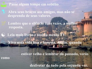 Passe algum tempo em solidão Abra seus braços aos amigos, mas não se  desprenda de seus valores. Lembre que o silêncio é, às vezes, a melhor   resposta. Leia mais livros e assista menos TV. Viva uma vida boa e honesta. Assim, quando  estiver velho e lembrar do passado, verás como  desfrutar de tudo pela segunda vez. Confie em Deus,  mas feche bem teu carro. 