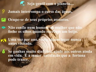 Seja gentil com o planeta.... Jamais interrompa o curso das águas. Ocupe-se de seus próprios assuntos. Não confie num homem ou mulher que não  feche os olhos quando recebem um beijo. Uma vez por ano, visite algum lugar nunca  antes visitado.  Se ganhas muito dinheiro, ajude aos outros ainda  em vida.  É a maior  satisfação que a  fortuna  pode trazer. 