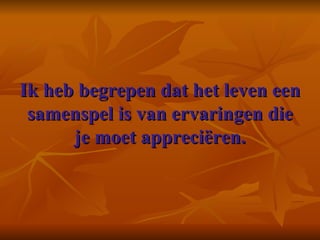 Ik heb begrepen dat het leven een samenspel is van ervaringen die je moet appreciëren.     