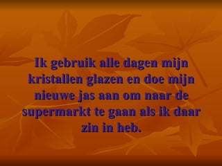 Ik gebruik alle dagen mijn kristallen glazen en doe mijn nieuwe jas aan om naar de supermarkt te gaan als ik daar zin in heb. 