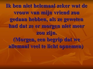 Ik ben niet helemaal zeker wat de vrouw van mijn vriend zou gedaan hebben, als ze geweten had dat ze er morgen niet meer zou zijn. (Morgen, een begrip dat we allemaal veel te licht opnemen)    