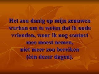 Het zou danig op mijn zenuwen werken om te weten dat ik oude vrienden, waar ik nog contact mee moest nemen, niet meer zou bereiken (één dezer dagen). 