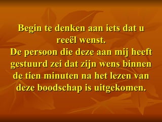 Begin te denken aan iets dat u reeël wenst. De persoon die deze aan mij heeft gestuurd zei dat zijn wens binnen de tien minuten na het lezen van deze boodschap is uitgekomen. 