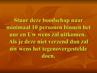 Stuur deze boodschap naar minimaal 10 personen binnen het uur en Uw wens zal uitkomen.  Als je deze niet verzend dan zal uw wens het tegenovergestelde doen. 