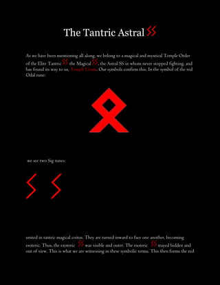 The Tantric Astral SS
As we have been mentioning all along, we belong to a magical and mystical Temple Order
of the Elite Tantric SS, the Magical SS, the Astral SS in whom never stopped fighting, and
has found its way to us, Templi Unam. Our symbols confirm this. In the symbol of the red
Odal rune:
we see two Sig runes:
S S
united in tantric magical coitus. They are turned inward to face one another, becoming
esoteric. Thus, the exoteric SSwas visible and outer. The esoteric SSstayed hidden and
out of view. This is what we are witnessing in these symbolic terms. This then forms the red
 