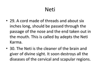 Neti
• 29. A cord made of threads and about six
inches long, should be passed through the
passage of the nose and the end taken out in
the mouth. This is called by adepts the Neti
Karma.
• 30. The Neti is the cleaner of the brain and
giver of divine sight. It soon destroys all the
diseases of the cervical and scapular regions.
 