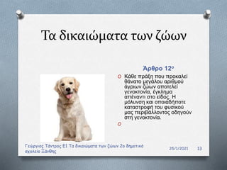 Τα δικαιώματα των ζώων
Άρθρο 12ο
25/1/2021
Γεώργιος Τάντρος Ε1 Τα δικαιώματα των ζώων 2ο δημοτικό
σχολείο Ξάνθης
13
O Κάθε πράξη που προκαλεί
θάνατο μεγάλου αριθμού
άγριων ζώων αποτελεί
γενοκτονία, έγκλημα
απέναντι στο είδος. Η
μόλυνση και οποιαδήποτε
καταστροφή του φυσικού
μας περιβάλλοντος οδηγούν
στη γενοκτονία.
O
 
