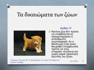 Τα δικαιώματα των ζώων
Άρθρο 3ο
25/1/2021
Γεώργιος Τάντρος Ε1 Τα δικαιώματα των ζώων 2ο δημοτικό
σχολείο Ξάνθης
4
O Κανένα ζώο δεν πρέπει
να υποβάλλεται σε
κακομεταχείριση ή
απάνθρωπη
συμπεριφορά. Αν η
θανάτωση ενός ζώου
θεωρηθεί υποχρεωτική
πρέπει να γίνει
στιγμιαία, ανώδυνα και
χωρίς καμιά πρόκληση
αγωνίας του ζώου.
 