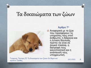 Τα δικαιώματα των ζώων
Άρθρο 7ο
25/1/2021
Γεώργιος Τάντρος Ε1 Τα δικαιώματα των ζώων 2ο δημοτικό
σχολείο Ξάνθης
8
O Αναφορικά με τα ζώα
που προσφέρουν τις
υπηρεσίες τους στον
άνθρωπο, η διάρκεια και
η ένταση δουλειάς
πρέπει να είναι σε
λογικά πλαίσια, η
διατροφή τους
ικανοποιητική και η
ανάπαυσή τους
υποχρεωτική.
 