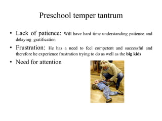 Preschool temper tantrum
• Lack of patience: Will have hard time understanding patience and
delaying gratification
• Frustration: He has a need to feel competent and successful and
therefore he experience frustration trying to do as well as the big kids
• Need for attention
 