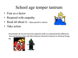 School age temper tantrum
• Fear as a factor
• Respond with empathy
• Read all about it : share positive stories
• Take action
Preschooler do not yet have the cognitive skills to understand the difference
fact and fantasy, they will often become afraid of irrational or fictional things
eg:
 