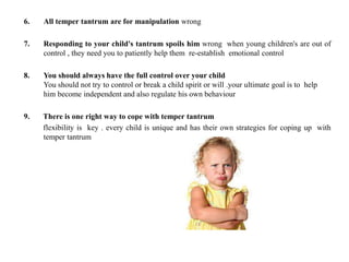 6. All temper tantrum are for manipulation wrong
7. Responding to your child's tantrum spoils him wrong when young children's are out of
control , they need you to patiently help them re-establish emotional control
8. You should always have the full control over your child
You should not try to control or break a child spirit or will .your ultimate goal is to help
him become independent and also regulate his own behaviour
9. There is one right way to cope with temper tantrum
flexibility is key . every child is unique and has their own strategies for coping up with
temper tantrum
 