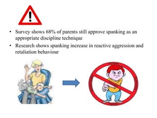 • Survey shows 68% of parents still approve spanking as an
appropriate discipline technique
• Research shows spanking increase in reactive aggression and
retaliation behaviour
 