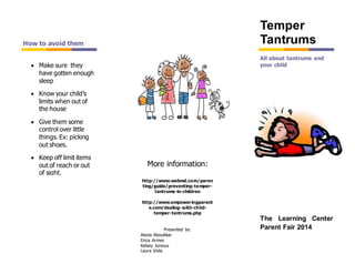 http://www.webmd.com/paren
ting/guide/preventing-temper-
tantrums-in-children
http://www.empoweringparent
e.com/dealing-with-child-
temper-tantrums.php
Presented by:
Alexis AbouAkar
Erica Armes
Kelsey Junious
Laura Viola
All about tantrums and
your child Make sure they
have gotten enough
sleep
 Know your child’s
limits when out of
the house
 Give them some
control over little
things. Ex: picking
out shoes.
 Keep off limit items
out of reach or out
of sight.
How to avoid them
Temper
Tantrums
The Learning Center
Parent Fair 2014
More information:
 