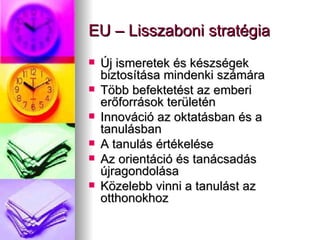 EU – Lisszaboni stratégia Új ismeretek és készségek biztosítása mindenki számára Több befektetést az emberi erőforrások területén Innováció az oktatásban és a tanulásban A tanulás értékelése Az orientáció és tanácsadás újragondolása Közelebb vinni a tanulást az otthonokhoz 