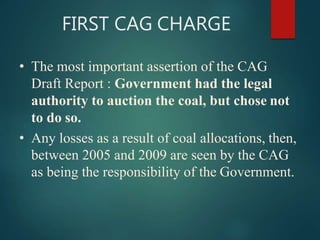 FIRST CAG CHARGE
• The most important assertion of the CAG
Draft Report : Government had the legal
authority to auction the coal, but chose not
to do so.
• Any losses as a result of coal allocations, then,
between 2005 and 2009 are seen by the CAG
as being the responsibility of the Government.
 