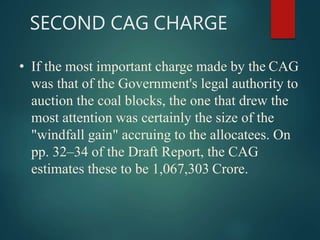 SECOND CAG CHARGE
• If the most important charge made by the CAG
was that of the Government's legal authority to
auction the coal blocks, the one that drew the
most attention was certainly the size of the
"windfall gain" accruing to the allocatees. On
pp. 32–34 of the Draft Report, the CAG
estimates these to be 1,067,303 Crore.
 