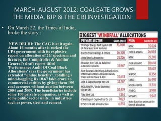 MARCH-AUGUST 2012: COALGATE GROWS-
THE MEDIA, BJP & THE CBI INVESTIGATION
• On March 22, the Times of India,
broke the story :
NEW DELHI: The CAG is at it again.
About 16 months after it rocked the
UPAgovernment with its explosive
report on allocation of 2G spectrum and
licences, the Comptroller & Auditor
General's draft report titled
'Performance Audit Of Coal Block
Allocations' says the government has
extended "undue benefits", totalling a
mind-boggling Rs 10.67 lakh crore, to
commercial entities by giving them 155
coal acreages without auction between
2004 and 2009. The beneficiaries include
some 100 private companies, as well as
some public sector units, in industries
such as power, steel and cement.
 