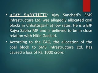 • AJAY SANCHETI: Ajay Sancheti's SMS
Infrastructure Ltd. was allegedly allocated coal
blocks in Chhattisgarh at low rates. He is a BJP
Rajya Sabha MP and is believed to be in close
relation with Nitin Gadkari.
• According to the CAG, the allocation of the
coal block to SMS Infrastructure Ltd. has
caused a loss of Rs. 1000 crore.
 