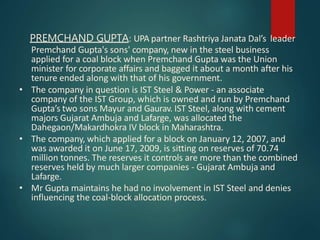 PREMCHAND GUPTA: UPA partner Rashtriya Janata Dal’s leader
Premchand Gupta's sons' company, new in the steel business
applied for a coal block when Premchand Gupta was the Union
minister for corporate affairs and bagged it about a month after his
tenure ended along with that of his government.
• The company in question is IST Steel & Power - an associate
company of the IST Group, which is owned and run by Premchand
Gupta’s two sons Mayur and Gaurav. IST Steel, along with cement
majors Gujarat Ambuja and Lafarge, was allocated the
Dahegaon/Makardhokra IV block in Maharashtra.
• The company, which applied for a block on January 12, 2007, and
was awarded it on June 17, 2009, is sitting on reserves of 70.74
million tonnes. The reserves it controls are more than the combined
reserves held by much larger companies - Gujarat Ambuja and
Lafarge.
• Mr Gupta maintains he had no involvement in IST Steel and denies
influencing the coal-block allocation process.
 