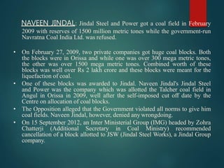 NAVEEN JINDAL: Jindal Steel and Power got a coal field in February
2009 with reserves of 1500 million metric tones while the government-run
Navratna Coal India Ltd. was refused.
• On February 27, 2009, two private companies got huge coal blocks. Both
the blocks were in Orissa and while one was over 300 mega metric tones,
the other was over 1500 mega metric tones. Combined worth of these
blocks was well over Rs 2 lakh crore and these blocks were meant for the
liquefaction of coal.
• One of these blocks was awarded to Jindal. Naveen Jindal's Jindal Steel
and Power was the company which was allotted the Talcher coal field in
Angul in Orissa in 2009, well after the self-imposed cut off date by the
Centre on allocation of coal blocks.
• The Opposition alleged that the Government violated all norms to give him
coal fields. Naveen Jindal, however, denied any wrongdoing.
• On 15 September 2012, an Inter Ministerial Group (IMG) headed by Zohra
Chatterji (Additional Secretary in Coal Ministry) recommended
cancellation of a block allotted to JSW (Jindal Steel Works), a Jindal Group
company.
 