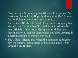 • Naveen Jindal's company has filed an FIR against Zee
Business channel for allegedly demanding Rs 50 crore
for not doing a news story on coal scam.
• As per the FIR, the HR head of the Jindal company has
alleged that Sudhir Chaudhry and Sameer Ahluwalia
met officials of the Jindal Group and told them that
they had stories against them which could be dropped if
a certain amount of money was paid.
• The official alleged that when the company refused to
pay, the channel ran a series of malicious news items
targeting the Jindals.
 