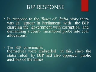 BJP RESPONSE
• In response to the Times of India story there
was an uproar in Parliament, with the BJP
charging the government with corruption and
demanding a court- monitored probe into coal
allocations:
• The BJP governments
themselves were embroiled in this, since the
states ruled by BJP had also opposed public
auctions of the mines
 