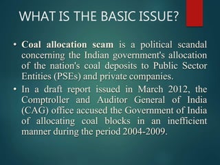 WHAT IS THE BASIC ISSUE?
• Coal allocation scam is a political scandal
concerning the Indian government's allocation
of the nation's coal deposits to Public Sector
Entities (PSEs) and private companies.
• In a draft report issued in March 2012, the
Comptroller and Auditor General of India
(CAG) office accused the Government of India
of allocating coal blocks in an inefficient
manner during the period 2004-2009.
 