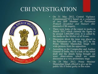 CBI INVESTIGATION
• On 31 May 2012, Central Vigilance
Commission(CVC) based on a complaint
of two BJP Member of Parliament
Prakash Javadekar and Hansari Ahir
directed a CBI enquiry.
• There were leaks of the report in media in
March 2012 which claimed the figure to
be around 1,060,000 crore. It is called by
the media as the Mother of all Scams.
• Discussion about the issue was placed in
the Parliament on 26th Aug, 2012 by the
Prime Minister Manmohan Singh with
wide protests from the opposition.
• According to the Comptroller and Auditor
General of India, this is a leak of the initial
draft and the details being brought out
were observations which are under
discussion at a very preliminary stage.
• On 29 May 2012, Prime Minister
Manmohan Singh offered to give up his
public life if found guilty in this scam.
 