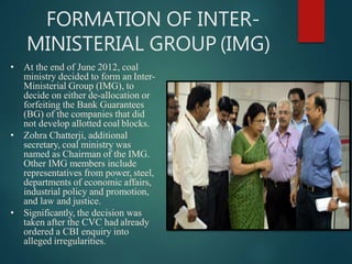 FORMATION OF INTER-
MINISTERIAL GROUP (IMG)
• At the end of June 2012, coal
ministry decided to form an Inter-
Ministerial Group (IMG), to
decide on either de-allocation or
forfeiting the Bank Guarantees
(BG) of the companies that did
not develop allotted coal blocks.
• Zohra Chatterji, additional
secretary, coal ministry was
named as Chairman of the IMG.
Other IMG members include
representatives from power, steel,
departments of economic affairs,
industrial policy and promotion,
and law and justice.
• Significantly, the decision was
taken after the CVC had already
ordered a CBI enquiry into
alleged irregularities.
 