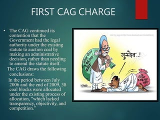 FIRST CAG CHARGE
• The CAG continued its
contention that the
Government had the legal
authority under the existing
statute to auction coal by
making an administrative
decision, rather than needing
to amend the statute itself.
The CAG draws the following
conclusions:
In the period between July
2006 and the end of 2009, 38
coal blocks were allocated
under the existing process of
allocation, "which lacked
transparency, objectivity, and
competition.”
 