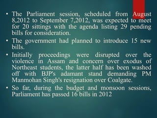 • The Parliament session, scheduled from August
8,2012 to September 7,2012, was expected to meet
for 20 sittings with the agenda listing 29 pending
bills for consideration.
• The government had planned to introduce 15 new
bills.
• Initially proceedings were disrupted over the
violence in Assam and concern over exodus of
Northeast students, the latter half has been washed
off with BJP's adamant stand demanding PM
Manmohan Singh's resignation over Coalgate.
• So far, during the budget and monsoon sessions,
Parliament has passed 16 bills in 2012
 