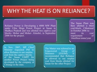 WHY THE HEAT IS ON RELIANCE?
Reliance Power is Developing a 4000 MW Plant
under Ultra Mega Power Project at Sasan in
Madhya Pradesh and was allotted two captive coal
blocks- Moher and Moher- Almohri, in September
2006 for the project.
In Nov. 2007, MP Chief
Minister requested PM to
allow Reliance to use surplus
coal from the captive blocks
of the Sasan UMPP for
another Power Project being
developed by the company at
Chitangi in the state.
The Matter was referred to an
Empowered Group of
Ministers (EGOM). It
recommended that Reliance
be allowed to use surplus
coal from blocks allotted for
Sasan for the other Project.
The Sasan Plant was
then allotted a third
coal-block, Chhatrasal
in October 2006 to
meet its coal
requirement of
16million tonne/year
 