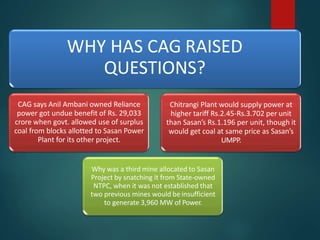 WHY HAS CAG RAISED
QUESTIONS?
CAG says Anil Ambani owned Reliance
power got undue benefit of Rs. 29,033
crore when govt. allowed use of surplus
coal from blocks allotted to Sasan Power
Plant for its other project.
Why was a third mine allocated to Sasan
Project by snatching it from State-owned
NTPC, when it was not established that
two previous mines would be insufficient
to generate 3,960 MW of Power.
Chitrangi Plant would supply power at
higher tariff Rs.2.45-Rs.3.702 per unit
than Sasan’s Rs.1.196 per unit, though it
would get coal at same price as Sasan’s
UMPP.
 