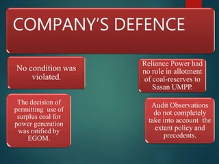COMPANY’S DEFENCE
No condition was
violated.
The decision of
permitting use of
surplus coal for
power generation
was ratified by
EGOM.
Audit Observations
do not completely
take into account the
extant policy and
precedents.
Reliance Power had
no role in allotment
of coal-reserves to
Sasan UMPP.
 