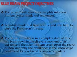 BLUE BRAINPROJECT OBJECTIVES
 The project will search for insights into how
human beings think and remember.
 Scientists think that blue brain could also help to
cure the Parkinson's disease.
 The brain circuitry is in a complex state of flux,
the brain rewiring itself every moment of its
existence.If the scientists can crack open the secret
of how and why the brain does it, the knowledge
could lead to new breed of supercomputers.
 