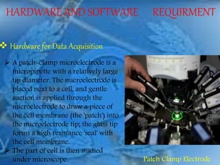 HARDWARE AND SOFTWARE REQUIRMENT
 Hardware for Data Acquisition
 A patch-clamp microelectrode is a
micropipette with a relatively large
tip diameter. The microelectrode is
placed next to a cell, and gentle
suction is applied through the
microelectrode to draw a piece of
the cell membrane (the 'patch') into
the microelectrode tip; the glass tip
forms a high resistance 'seal' with
the cell membrane.
 The part of cell is then studied
under microscope. Patch Clamp Electrode
 