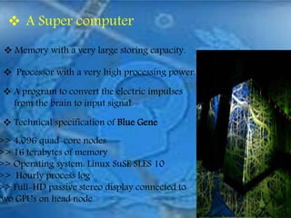  A Super computer
 Memory with a very large storing capacity.
 Processor with a very high processing power.
 A program to convert the electric impulses
from the brain to input signal.
 Technical specification of Blue Gene
>> 4,096 quad-core nodes
>> 16 terabytes of memory
>> Operating system: Linux SuSE SLES 10
>> Hourly process log
>> Full-HD passive stereo display connected to
two GPUs on head node
 