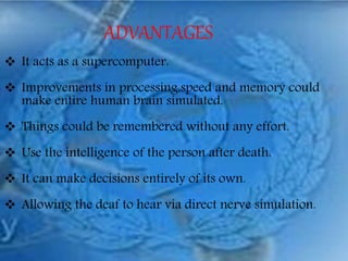 ADVANTAGES
 It acts as a supercomputer.
 Improvements in processing,speed and memory could
make entire human brain simulated.
 Things could be remembered without any effort.
 Use the intelligence of the person after death.
 It can make decisions entirely of its own.
 Allowing the deaf to hear via direct nerve simulation.
 