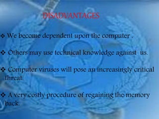 DISADVANTAGES
 We become dependent upon the computer .
 Others may use technical knowledge against us.
 Computer viruses will pose an increasingly critical
threat.
 A very costly procedure of regaining the memory
back.
 