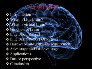 CONTENTS
 Introduction
 What is blue brain?
 What is virtual brain?
 Function of brain
 Blue Brain Project
 Blue Brain Project Objectives
 Hardware and software requirement
 Advantage and Disadvantage
 Applications
 Future perspective
 Conclusion
 