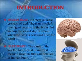  HUMAN BRAIN, the most valuable
creation of God. The man is called
intelligent because of the brain. But
we loss the knowledge of a brain
when the body is destroyed after the
death .
 “BLUE BRAIN”- The name of the
world’s first virtual brain. That
means a machine that can function
as human brain.
 