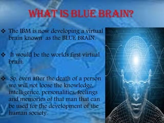  The IBM is now developing a virtual
brain known as the BLUE BRAIN.
 It would be the worlds first virtual
brain.
 So, even after the death of a person
we will not loose the knowledge,
intelligence, personalities, feelings
and memories of that man that can
be used for the development of the
human society.
 