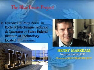 The Blue Brain Project
 Founded in May 2005 in
Ecole Polytechnique Federale
de Laussane or Swiss Federal
Institute of Technology
located in Lausanne,
Switzerland.
HENRY MARKRAM
Neuroscientist ,EPFL
Director of BLUE BRAIN PROJECT
 