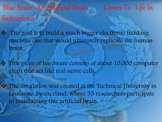 'Blue Brain': An Artificial Brain Comes To Life In
Switzerland
 The goal is to build a much bigger electronic thinking
machine one that would ultimately replicate the human
brain .
 This piece of hardware consists of about 10,000 computer
chips that act like real nerve cells.
 The simulation was created at the Technical University in
Lausanne, Switzerland, where 35 researchers participate
in maintaining this artificial brain.
 