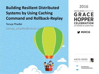 PAGE 1 | GRACE HOPPER CELEBRATION 2016 | #GHC16
PRESENTED BY THE ANITA BORG INSTITUTE AND THE ASSOCIATION FOR COMPUTING MACHINERY
#GHC16
2016Building Resilient Distributed
Systems by Using Caching
Command and Rollback-Replay
Tanuja Phadke
tanuja_phadke@intuit.com
 