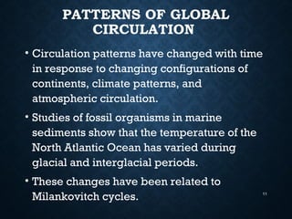 PATTERNS OF GLOBAL
CIRCULATION
• Circulation patterns have changed with time
in response to changing configurations of
continents, climate patterns, and
atmospheric circulation.
• Studies of fossil organisms in marine
sediments show that the temperature of the
North Atlantic Ocean has varied during
glacial and interglacial periods.
• These changes have been related to
Milankovitch cycles. 11
 