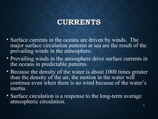 CURRENTSCURRENTS
• Surface currents in the oceans are driven by winds. The
major surface circulation patterns at sea are the result of the
prevailing winds in the atmosphere.
• Prevailing winds in the atmosphere drive surface currents in
the oceans in predictable patterns.
• Because the density of the water is about 1000 times greater
than the density of the air, the motion in the water will
continue even when there is no wind because of the water’s
inertia.
• Surface circulation is a response to the long-term average
atmospheric circulation.
2
 